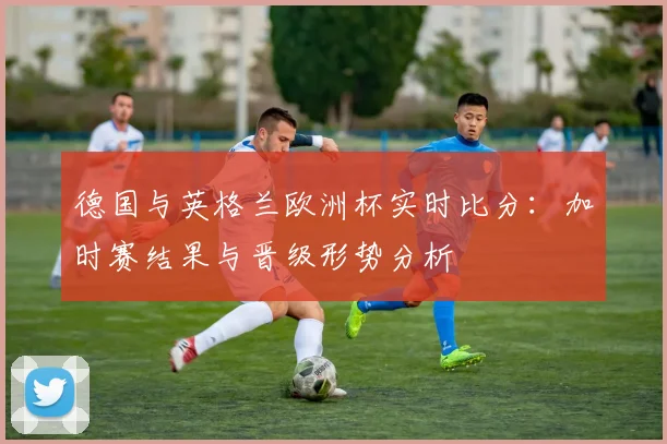 德国与英格兰欧洲杯实时比分：加时赛结果与晋级形势分析