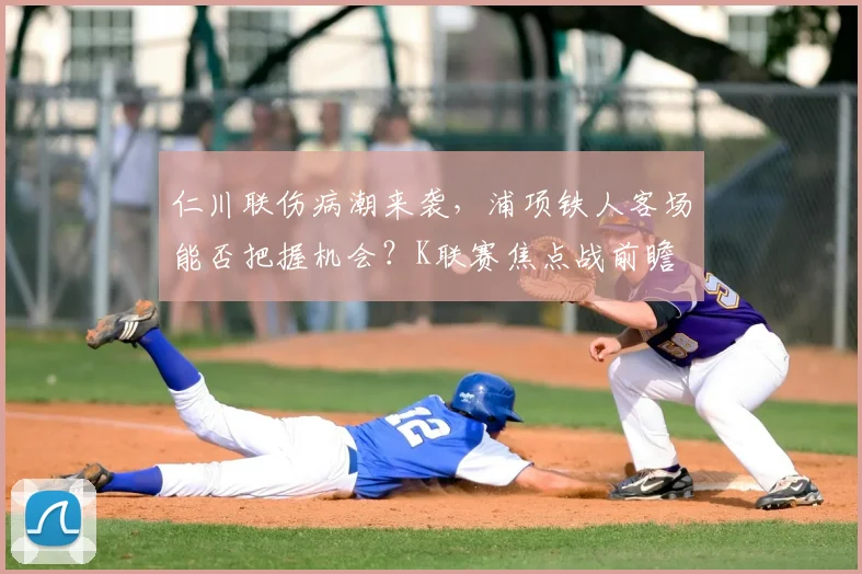 仁川联伤病潮来袭，浦项铁人客场能否把握机会？K联赛焦点战前瞻