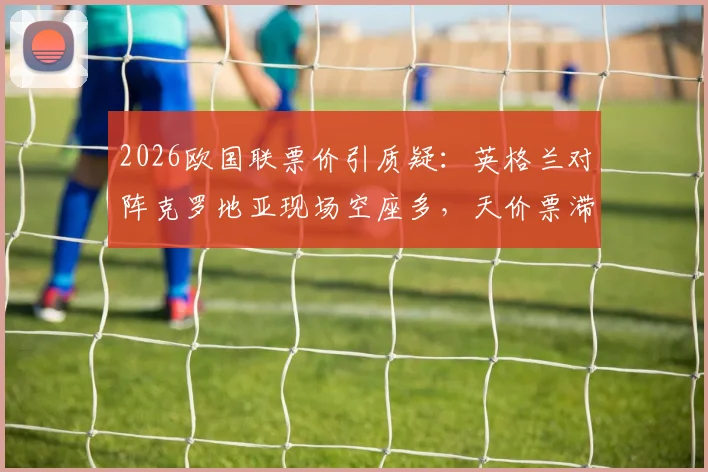 2026欧国联票价引质疑：英格兰对阵克罗地亚现场空座多，天价票滞销背后原因剖析，附球迷购票避坑指南