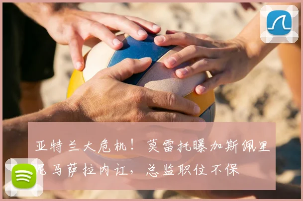 亚特兰大危机！莫雷托曝加斯佩里尼马萨拉内讧，总监职位不保