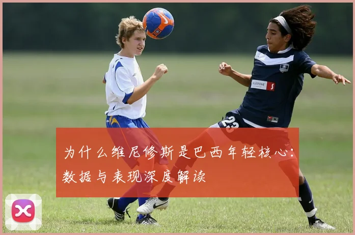 为什么维尼修斯是巴西年轻核心：数据与表现深度解读