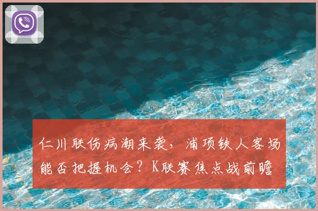仁川联伤病潮来袭，浦项铁人客场能否把握机会？K联赛焦点战前瞻