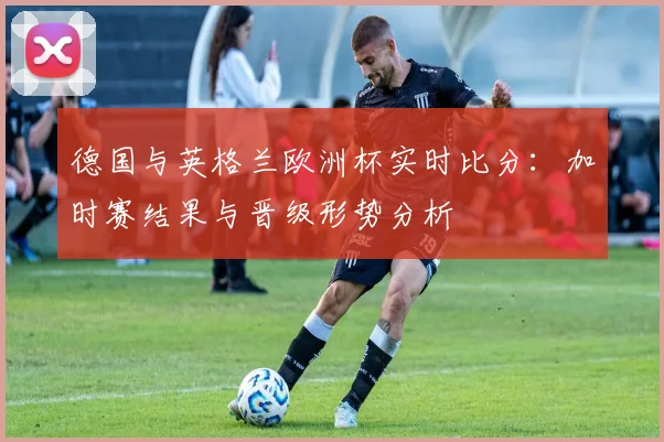 德国与英格兰欧洲杯实时比分：加时赛结果与晋级形势分析