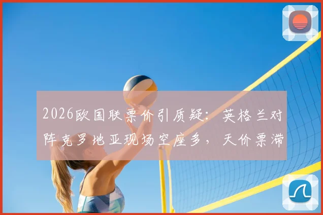 2026欧国联票价引质疑：英格兰对阵克罗地亚现场空座多，天价票滞销背后原因剖析，附球迷购票避坑指南