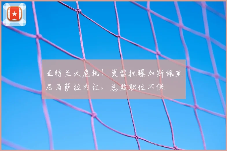 亚特兰大危机！莫雷托曝加斯佩里尼马萨拉内讧，总监职位不保